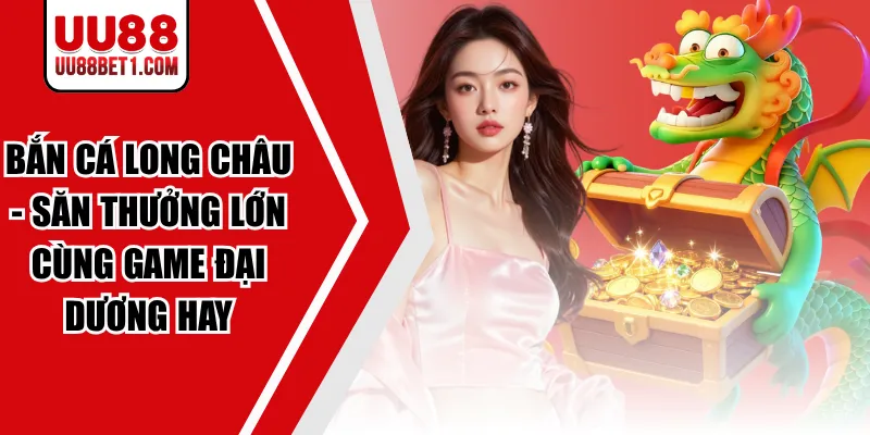 Bắn Cá Long Châu - Săn Thưởng Lớn Cùng Game Đại Dương Hay